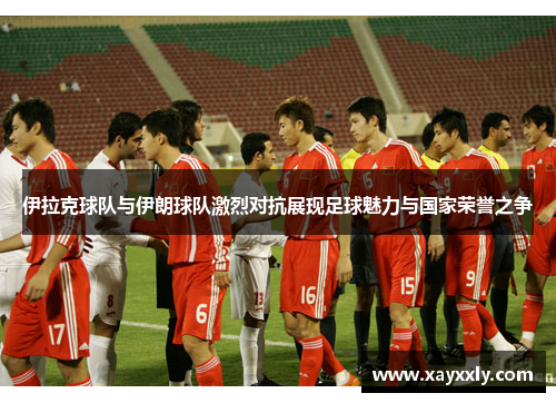 伊拉克球队与伊朗球队激烈对抗展现足球魅力与国家荣誉之争