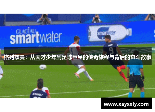 格列兹曼：从天才少年到足球巨星的传奇旅程与背后的奋斗故事