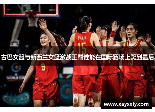 古巴女篮与新西兰女篮激战正酣谁能在国际赛场上笑到最后